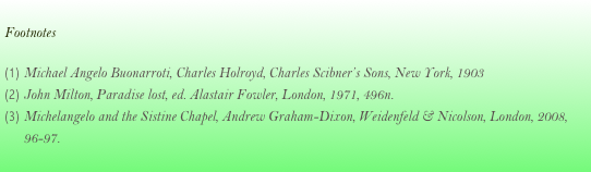 
Footnotes

Michael Angelo Buonarroti, Charles Holroyd, Charles Scibner’s Sons, New York, 1903
John Milton, Paradise lost, ed. Alastair Fowler, London, 1971, 496n.
Michelangelo and the Sistine Chapel, Andrew Graham-Dixon, Weidenfeld & Nicolson, London, 2008, 96-97.
