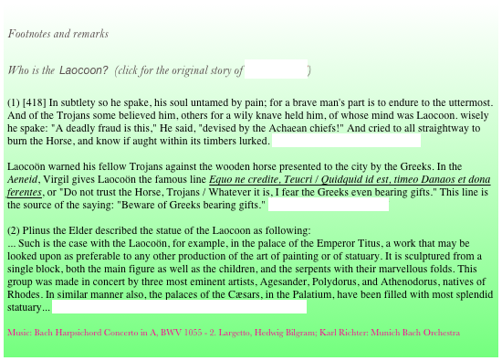 
Footnotes and remarks

Who is the  Laocoon?  (click for the original story of Homer’s Iliad)

(1) [418] In subtlety so he spake, his soul untamed by pain; for a brave man's part is to endure to the uttermost. And of the Trojans some believed him, others for a wily knave held him, of whose mind was Laocoon. wisely he spake: "A deadly fraud is this," He said, "devised by the Achaean chiefs!" And cried to all straightway to burn the Horse, and know if aught within its timbers lurked. Quintus Smyrnaeus, 12, 378/418

Laocoön warned his fellow Trojans against the wooden horse presented to the city by the Greeks. In the Aeneid, Virgil gives Laocoön the famous line Equo ne credite, Teucri / Quidquid id est, timeo Danaos et dona ferentes, or "Do not trust the Horse, Trojans / Whatever it is, I fear the Greeks even bearing gifts." This line is the source of the saying: "Beware of Greeks bearing gifts." Virgil, Aeneid 2.199-227

(2) Plinus the Elder described the statue of the Laocoon as following:
... Such is the case with the Laocoön, for example, in the palace of the Emperor Titus, a work that may be looked upon as preferable to any other production of the art of painting or of statuary. It is sculptured from a single block, both the main figure as well as the children, and the serpents with their marvellous folds. This group was made in concert by three most eminent artists, Agesander, Polydorus, and Athenodorus, natives of Rhodes. In similar manner also, the palaces of the Cæsars, in the Palatium, have been filled with most splendid statuary... Plinus the Elder, Naturalis Historia Book XXXVI, 4.(4)

Music: Bach Harpsichord Concerto in A, BWV 1055 - 2. Largetto, Hedwig Bilgram; Karl Richter: Munich Bach Orchestra 

